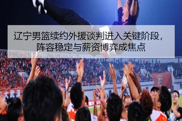辽宁男篮续约外援谈判进入关键阶段，阵容稳定与薪资博弈成焦点 | c7yule